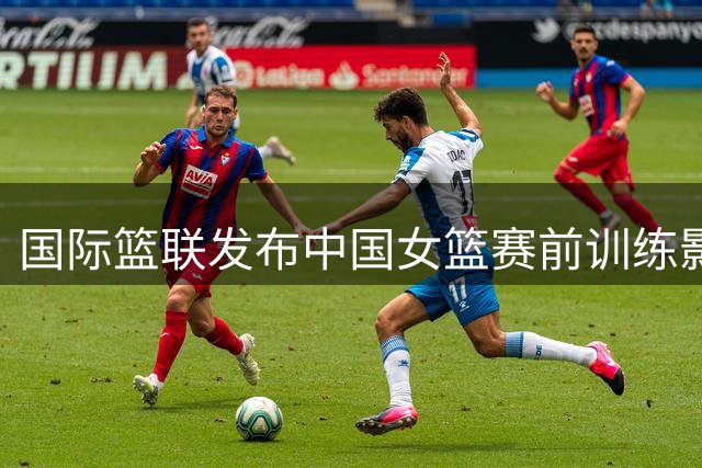 国际篮联发布中国女篮赛前训练影像 中捷大战一触即发